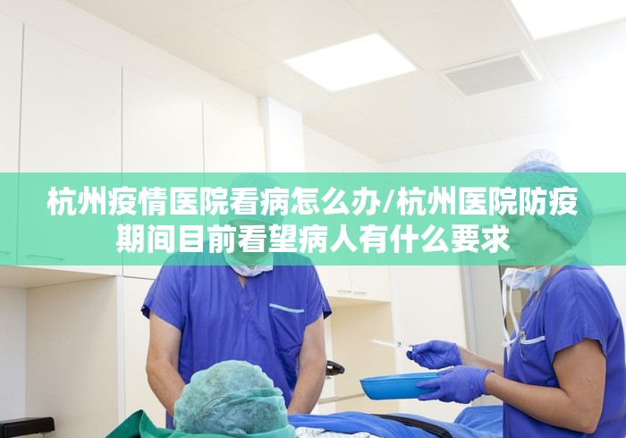 杭州疫情医院看病怎么办/杭州医院防疫期间目前看望病人有什么要求