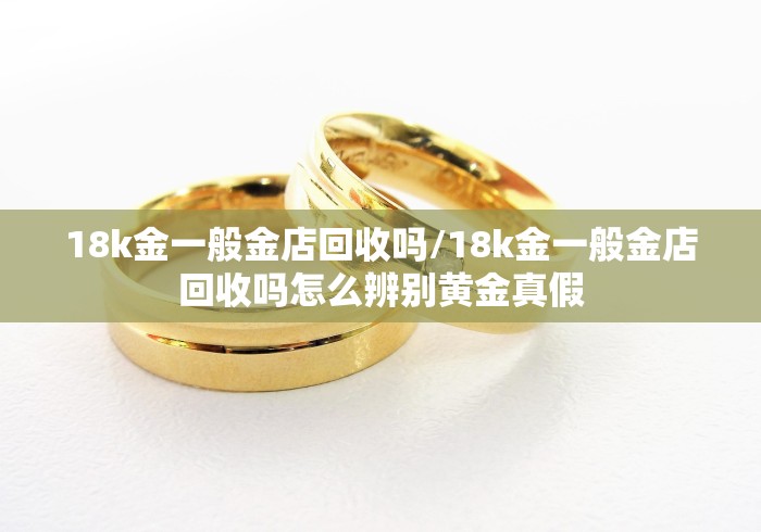 18k金一般金店回收吗/18k金一般金店回收吗怎么辨别黄金真假 18k金一般金店回收吗/18k金一般金店回收吗怎么辨别黄金真假