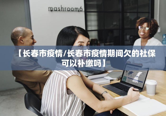 【长春市疫情/长春市疫情期间欠的社保可以补缴吗】 【长春市疫情/长春市疫情期间欠的社保可以补缴吗】