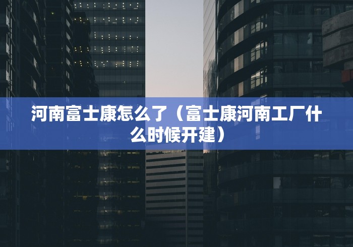 河南富士康怎么了（富士康河南工厂什么时候开建）