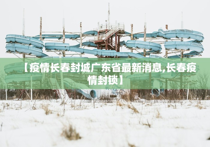 【疫情长春封城广东省最新消息,长春疫情封锁】 【疫情长春封城广东省最新消息,长春疫情封锁】