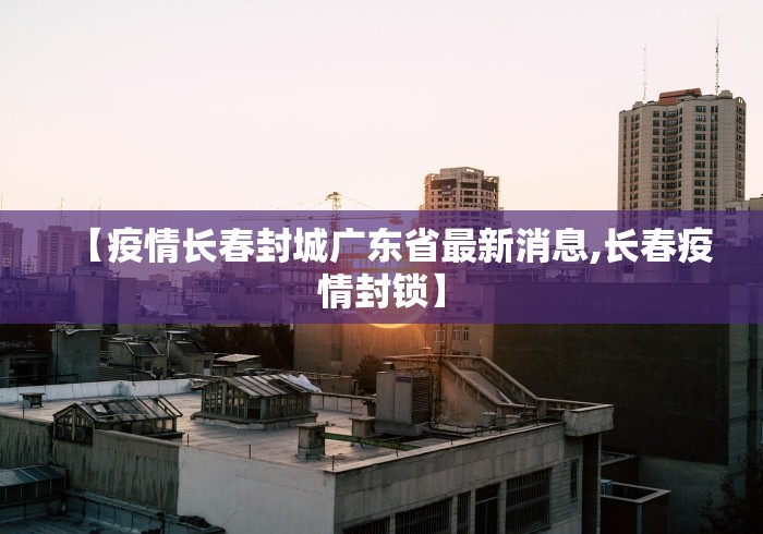 【疫情长春封城广东省最新消息,长春疫情封锁】 【疫情长春封城广东省最新消息,长春疫情封锁】