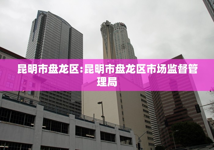 昆明市盘龙区:昆明市盘龙区市场监督管理局 昆明市盘龙区:昆明市盘龙区市场监督管理局