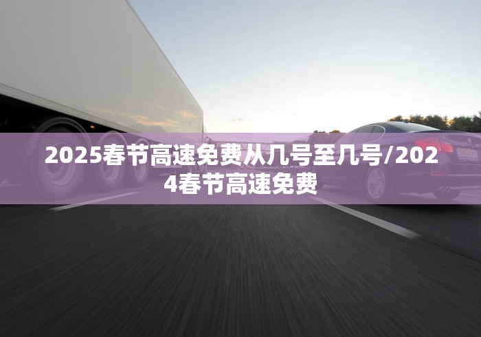 2025春节高速免费从几号至几号/2024春节高速免费
