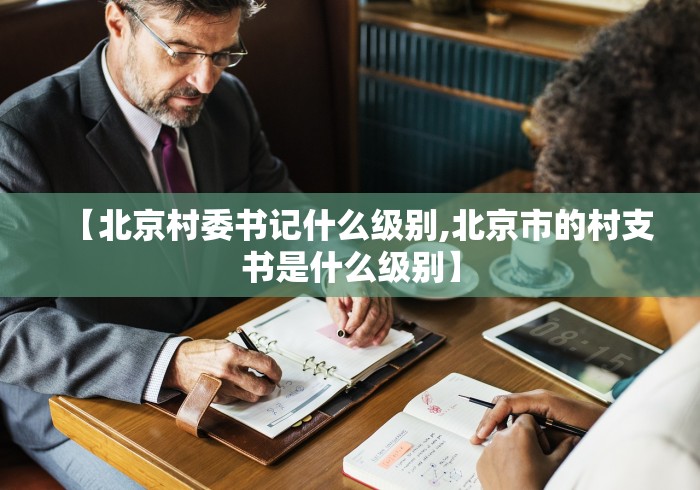 【北京村委书记什么级别,北京市的村支书是什么级别】 【北京村委书记什么级别,北京市的村支书是什么级别】