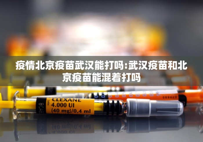 疫情北京疫苗武汉能打吗:武汉疫苗和北京疫苗能混着打吗 疫情北京疫苗武汉能打吗:武汉疫苗和北京疫苗能混着打吗