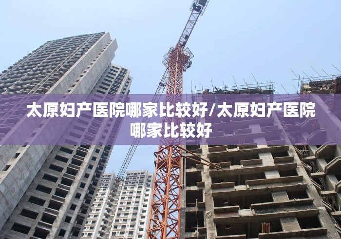 太原妇产医院哪家比较好/太原妇产医院哪家比较好