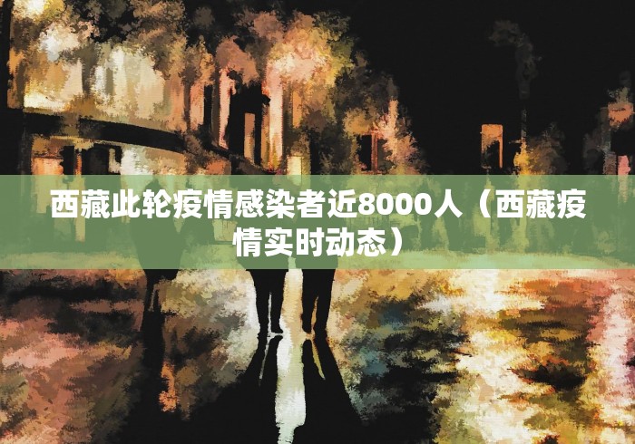 西藏此轮疫情感染者近8000人(西藏疫情实时动态) 西藏此轮疫情感染者近8000人(西藏疫情实时动态)