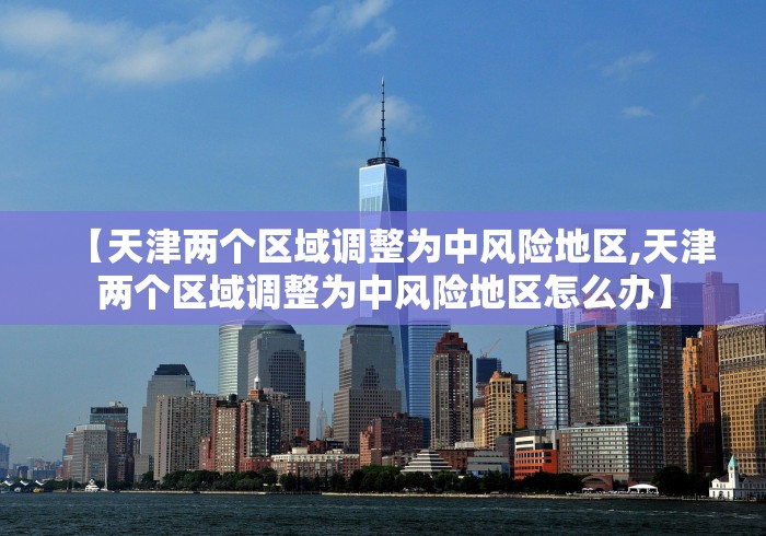 【天津两个区域调整为中风险地区,天津两个区域调整为中风险地区怎么办】 【天津两个区域调整为中风险地区,天津两个区域调整为中风险地区怎么办】