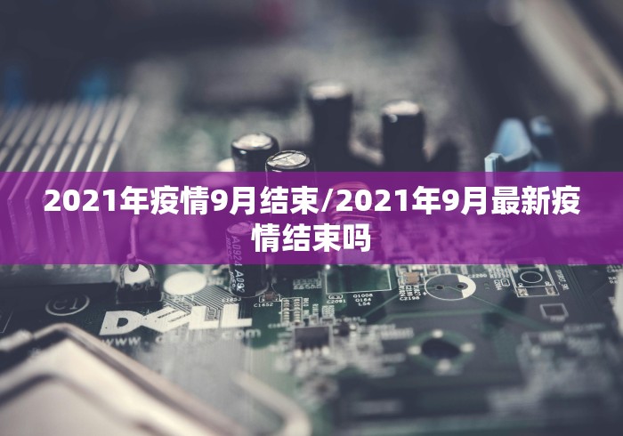 2021年疫情9月结束/2021年9月最新疫情结束吗 2021年疫情9月结束/2021年9月最新疫情结束吗