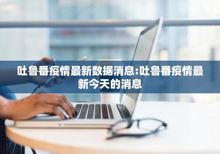 吐鲁番疫情最新数据消息:吐鲁番疫情最新今天的消息