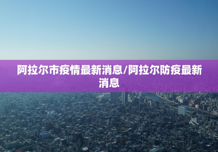 阿拉尔市疫情最新消息/阿拉尔防疫最新消息