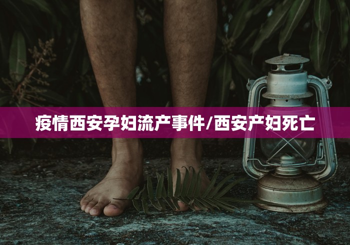 疫情西安孕妇流产事件/西安产妇死亡 疫情西安孕妇流产事件/西安产妇死亡