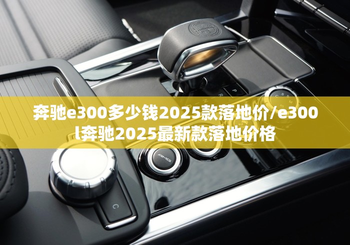 奔驰e300多少钱2025款落地价/e300l奔驰2025最新款落地价格 奔驰e300多少钱2025款落地价/e300l奔驰2025最新款落地价格