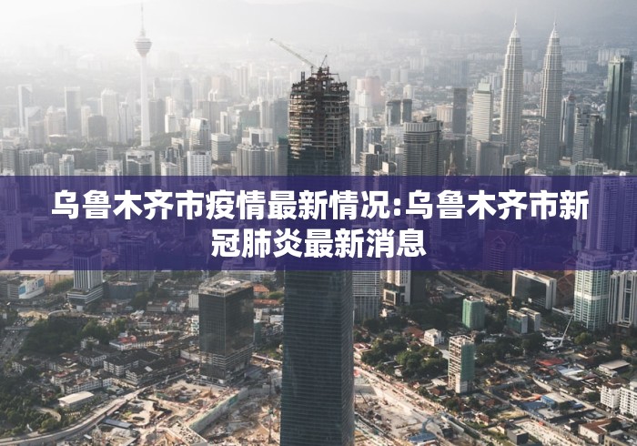 乌鲁木齐市疫情最新情况:乌鲁木齐市新冠肺炎最新消息