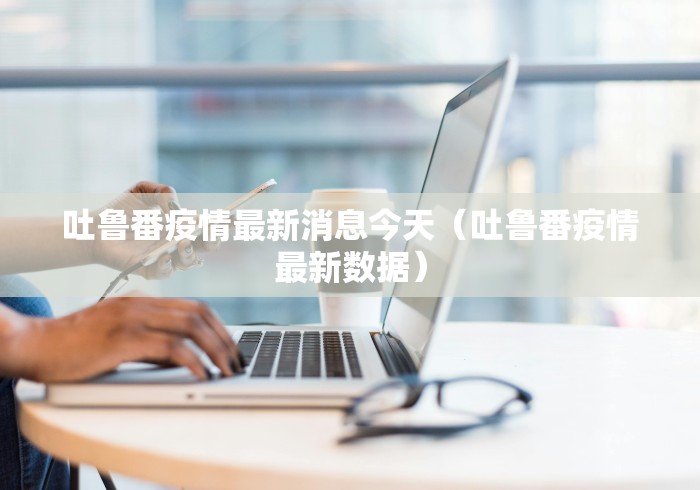 吐鲁番疫情最新消息今天（吐鲁番疫情最新数据）