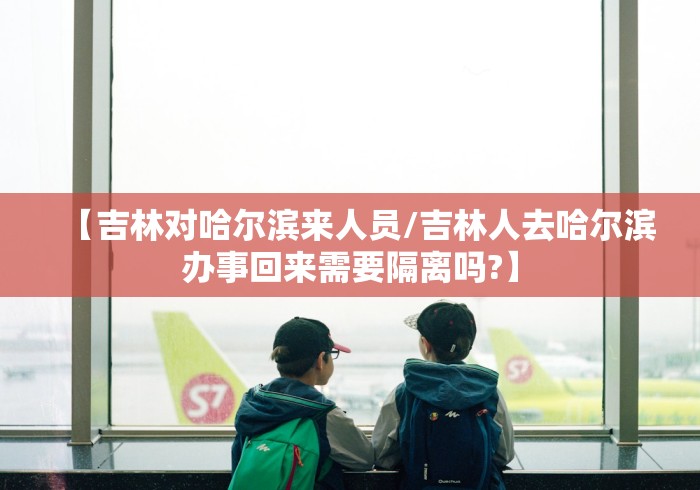 【吉林对哈尔滨来人员/吉林人去哈尔滨办事回来需要隔离吗?】 【吉林对哈尔滨来人员/吉林人去哈尔滨办事回来需要隔离吗?】