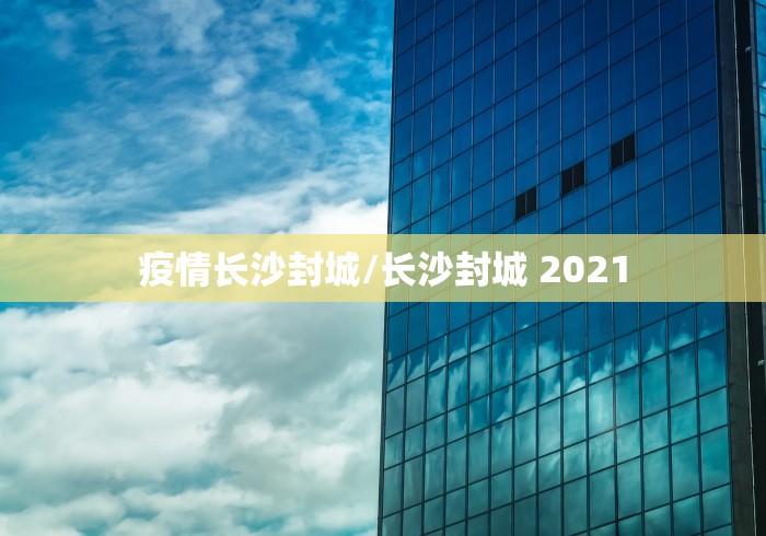 疫情长沙封城/长沙封城 2021 疫情长沙封城/长沙封城 2021