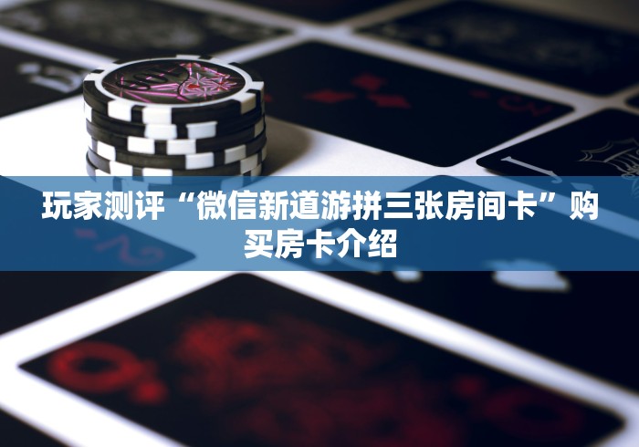 玩家测评“微信新道游拼三张房间卡”购买房卡介绍 玩家测评“微信新道游拼三张房间卡”购买房卡介绍