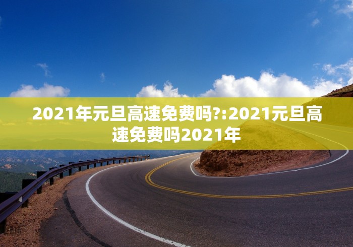 2021年元旦高速免费吗?:2021元旦高速免费吗2021年 2021年元旦高速免费吗?:2021元旦高速免费吗2021年