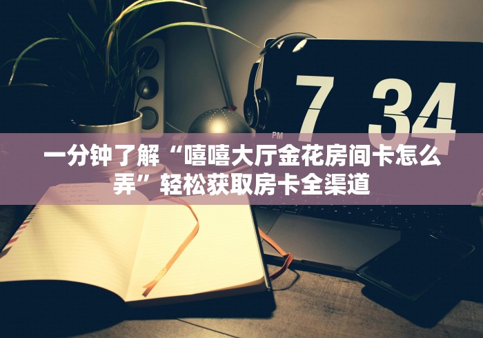 一分钟了解“嘻嘻大厅金花房间卡怎么弄”轻松获取房卡全渠道