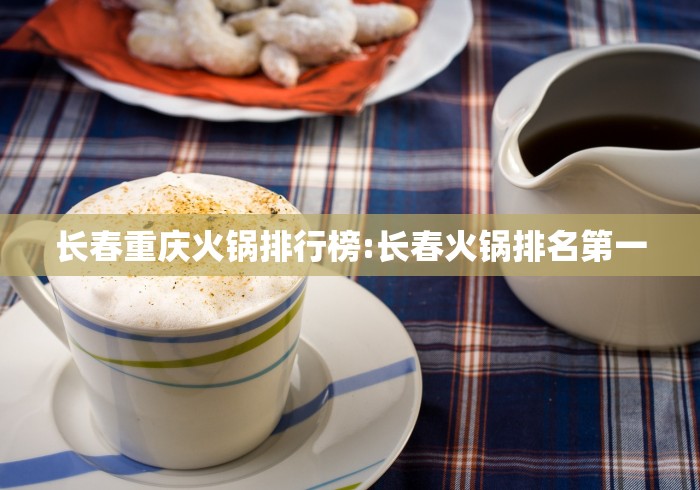 长春重庆火锅排行榜:长春火锅排名第一 长春重庆火锅排行榜:长春火锅排名第一