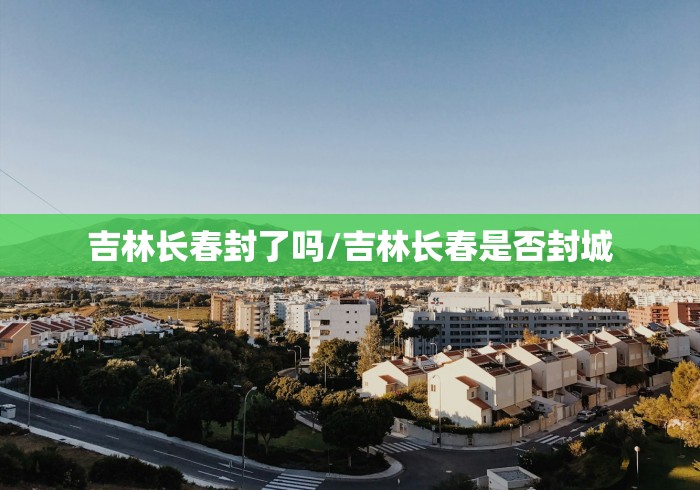 吉林长春封了吗/吉林长春是否封城 吉林长春封了吗/吉林长春是否封城