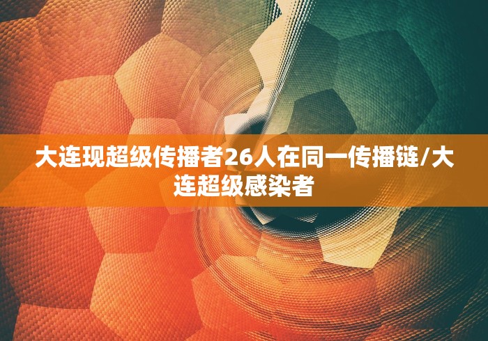 大连现超级传播者26人在同一传播链/大连超级感染者 大连现超级传播者26人在同一传播链/大连超级感染者