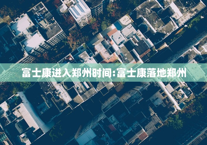 富士康进入郑州时间:富士康落地郑州 富士康进入郑州时间:富士康落地郑州