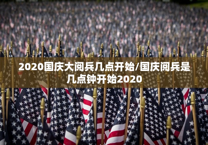 2020国庆大阅兵几点开始/国庆阅兵是几点钟开始2020 2020国庆大阅兵几点开始/国庆阅兵是几点钟开始2020