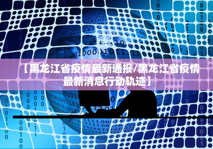 【黑龙江省疫情最新通报/黑龙江省疫情最新消息行动轨迹】
