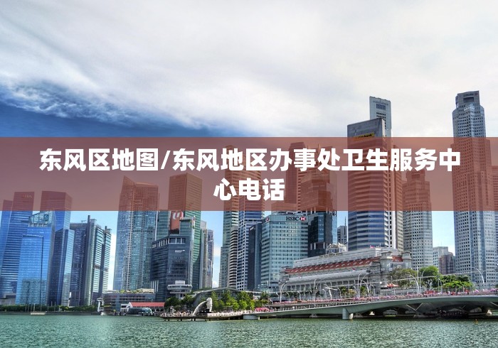 东风区地图/东风地区办事处卫生服务中心电话 东风区地图/东风地区办事处卫生服务中心电话