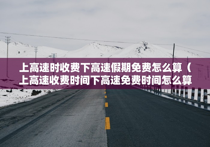上高速时收费下高速假期免费怎么算(上高速收费时间下高速免费时间怎么算) 上高速时收费下高速假期免费怎么算(上高速收费时间下高速免费时间怎么算)