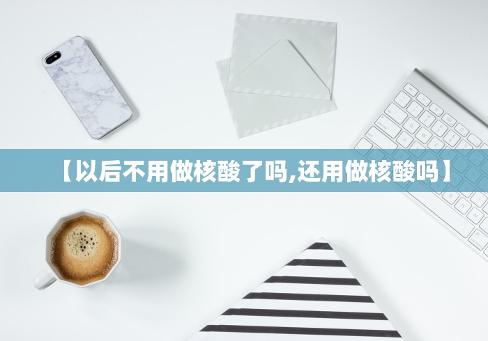 【以后不用做核酸了吗,还用做核酸吗】