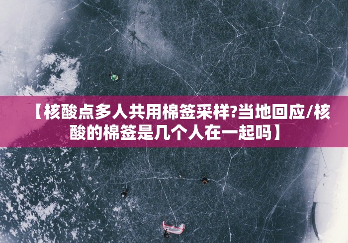 【核酸点多人共用棉签采样?当地回应/核酸的棉签是几个人在一起吗】 【核酸点多人共用棉签采样?当地回应/核酸的棉签是几个人在一起吗】