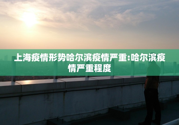 上海疫情形势哈尔滨疫情严重:哈尔滨疫情严重程度 上海疫情形势哈尔滨疫情严重:哈尔滨疫情严重程度