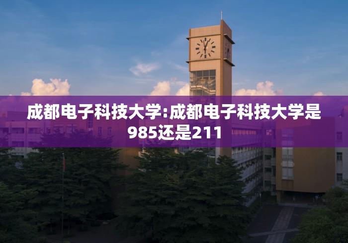 成都电子科技大学:成都电子科技大学是985还是211 成都电子科技大学:成都电子科技大学是985还是211