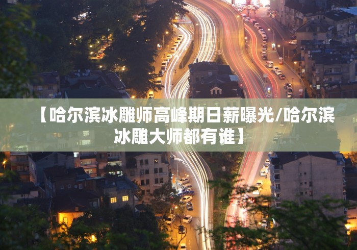 【哈尔滨冰雕师高峰期日薪曝光/哈尔滨冰雕大师都有谁】