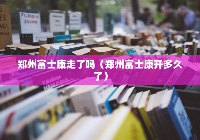 郑州富士康走了吗（郑州富士康开多久了）