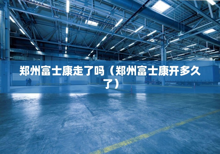 郑州富士康走了吗（郑州富士康开多久了）