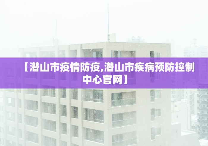 【潜山市疫情防疫,潜山市疾病预防控制中心官网】