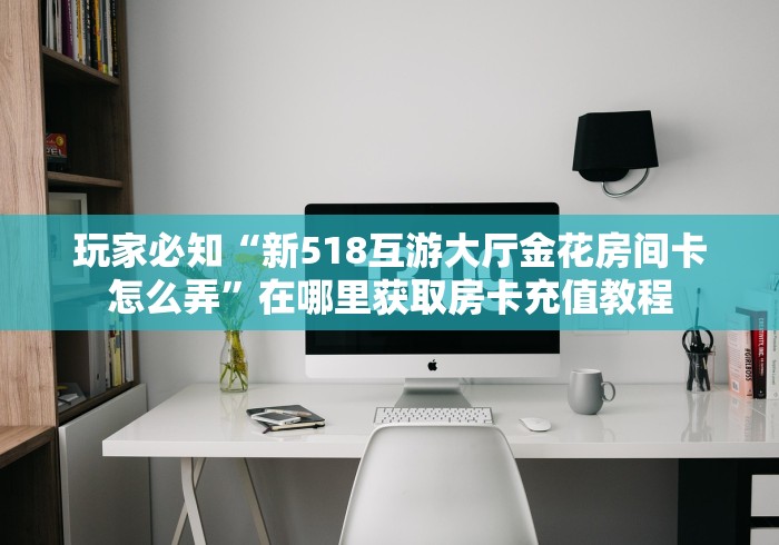 玩家必知“新518互游大厅金花房间卡怎么弄”在哪里获取房卡充值教程