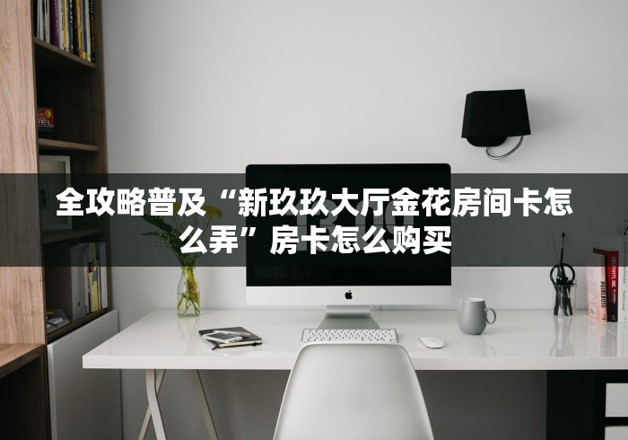 全攻略普及“新玖玖大厅金花房间卡怎么弄”房卡怎么购买