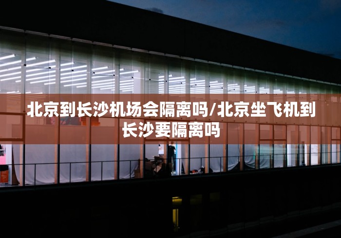 北京到长沙机场会隔离吗/北京坐飞机到长沙要隔离吗 北京到长沙机场会隔离吗/北京坐飞机到长沙要隔离吗