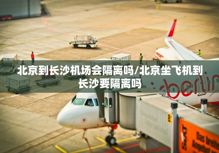 北京到长沙机场会隔离吗/北京坐飞机到长沙要隔离吗 北京到长沙机场会隔离吗/北京坐飞机到长沙要隔离吗