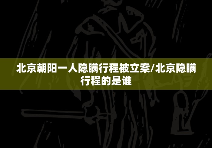北京朝阳一人隐瞒行程被立案/北京隐瞒行程的是谁