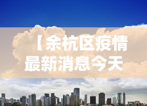 【余杭区疫情最新消息今天/余杭区肺炎最新消息】 【余杭区疫情最新消息今天/余杭区肺炎最新消息】