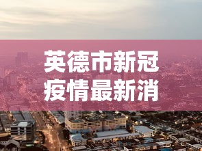 英德市新冠疫情最新消息:英德最新疫情通报 英德市新冠疫情最新消息:英德最新疫情通报