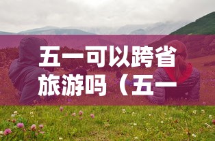 五一可以跨省旅游吗(五一能跨省吗) 五一可以跨省旅游吗(五一能跨省吗)