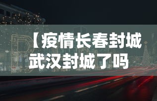 【疫情长春封城武汉封城了吗/长春市因疫情封城了么】 【疫情长春封城武汉封城了吗/长春市因疫情封城了么】